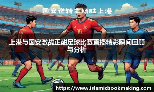 上港与国安激战正酣足球比赛直播精彩瞬间回顾与分析